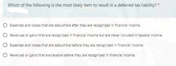 Which of the following is the most likely item to result in a deferred tax liability? *
O Expenses and losses that are deductible after they are recognized in financial income.
O Revenues or gains that are recognized in financial income but are never included in taxable income.
O Expenses and losses that are deductible before they are recognized in financial income.
O Revenues or gains that are taxable before they are recognized in financial income.
