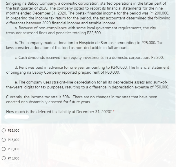 Sinigang na Baboy Company, a domestic corporation, started operations in the latter part of
the first quarter of 2020. The company opted to report its financial statements for the nine
months ended December 31, 2020. The pretax financial income for the period was P1,200,000.
In preparing the income tax return for the period, the tax accountant determined the following
differences between 2020 financial income and taxable income.
a. Because of non-compliance with some local government requirements, the city
treasurer assessed fines and penalties totaling P22,500.
b. The company made a donation to Hospicio de San Jose amounting to P25,000. Tax
laws consider a donation of this kind as non-deductible in full amount.
c. Cash dividends received from equity investments in a domestic corporation, P5,200.
d. Rent was paid in advance for one year amounting to P240,000. The financial statement
of Sinigang na Baboy Company reported prepaid rent of P60,000.
e. The company uses straight-line depreciation for all its depreciable assets and sum-of-
the-years' digits for tax purposes, resulting to a difference in depreciation expense of P50,000.
Currently, the income tax rate is 30%. There are no changes in tax rates that have been
enacted or substantially enacted for future years.
How much is the deferred tax liability at December 31, 2020? *
P33,000
O P18,000
P30,000
O P15,000
