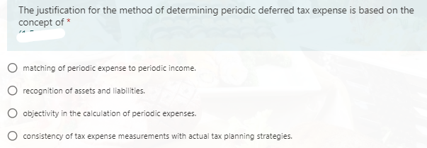 The justification for the method of determining periodic deferred tax expense is based on the
concept of *
O matching of periodic expense to periodic income.
O recognition of assets and liabilities.
O objectivity in the calculation of periodic expenses.
consistency of tax expense measurements with actual tax planning strategies.
