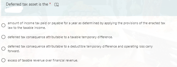 Deferred tax asset is the * .
amount of income tax paid or payable for a year as determined by applying the provisions of the enacted tax
law to the taxable income.
O deferred tax consequence attributable to a taxable temporary difference.
deferred tax consequence attributable to a deductible temporary difference and operating loss carry
forward.
O excess of taxable revenue over financial revenue.
