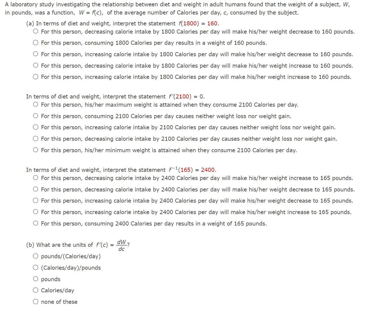 A laboratory study investigating the relationship between diet and weight in adult humans found that the weight of a subject, W,
in pounds, was a function, W = f(c), of the average number of Calories per day, c, consumed by the subject.
(a) In terms of diet and weight, interpret the statement f(1800)
= 160.
O For this person, decreasing calorie intake by 1800 Calories per day will make his/her weight decrease to 160 pounds.
O For this person, consuming 1800 Calories per day results in a weight of 160 pounds.
O For this person, increasing calorie intake by 1800 Calories per day will make his/her weight decrease to 160 pounds.
O For this person, decreasing calorie intake by 1800 Calories per day will make his/her weight increase to 160 pounds.
For this person, increasing calorie intake by 1800 Calories per day will make his/her weight increase to 160 pounds.
In terms of diet and weight, interpret the statement f'(2100) = 0.
O For this person, his/her maximum weight is attained when they consume 2100 Calories per day.
For this person, consuming 2100 Calories per day causes neither weight loss nor weight gain.
O For this person, increasing calorie intake by 2100 Calories per day causes neither weight loss nor weight gain.
For this person, decreasing calorie intake by 2100 Calories per day causes neither weight loss nor weight gain.
O For this person, his/her minimum weight is attained when they consume 2100 Calories per day.
In terms of diet and weight, interpret the statement f-1(165) = 2400.
O For this person, decreasing calorie intake by 2400 Calories per day will make his/her weight increase to 165 pounds.
For this person, decreasing calorie intake by 2400 Calories per day will make his/her weight decrease to 165 pounds.
For this person, increasing calorie intake by 2400 Calories per day will make his/her weight decrease to 165 pounds.
O For this person, increasing calorie intake by 2400 Calories per day will make his/her weight increase to 165 pounds.
O For this person, consuming 2400 Calories per day results in a weight of 165 pounds.
(b) What are the units of f'(c) = ?
dc
O pounds/(Calories/day)
O (Calories/day)/pounds
O pounds
Calories/day
O none of these