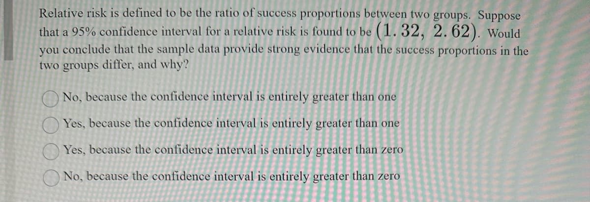 Relative risk is defined to be the ratio of success proportions between two groups. Suppose
that a 95% confidence interval for a relative risk is found to be (1.32, 2.62). Would
you conclude that the sample data provide strong evidence that the success proportions in the
two groups differ, and why?
No, because the confidence interval is entirely greater than one
Yes, because the confidence interval is entirely greater than one
Yes, because the confidence interval is entirely greater than zero
No, because the confidence interval is entirely greater than zero