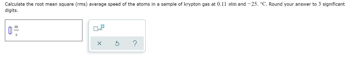 Calculate the root mean square (rms) average speed of the atoms in a sample of krypton gas at 0.11 atm and -25. °C. Round your answer to 3 significant
digits.
m
x10
?
