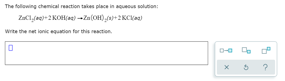 The following chemical reaction takes place in aqueous solution:
ZnCl,(aq)+2 KOH(aq) →Zn(OH),(s)+2 KCl(aq)
Write the net ionic equation for this reaction.
?
