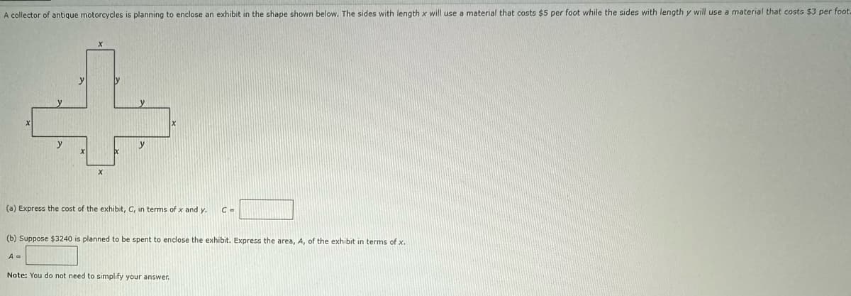 A collector of antique motorcycles is planning to enclose an exhibit in the shape shown below. The sides with length x will use a material that costs $5 per foot while the sides with length y will use a material that costs $3 per foot.
♫
y
A =
(a) Express the cost of the exhibit, C, in terms of x and y. C=
y
(b) Suppose $3240 is planned to be spent to enclose the exhibit. Express the area, A, of the exhibit in terms of x.
Note: You do not need
simplify your answer.