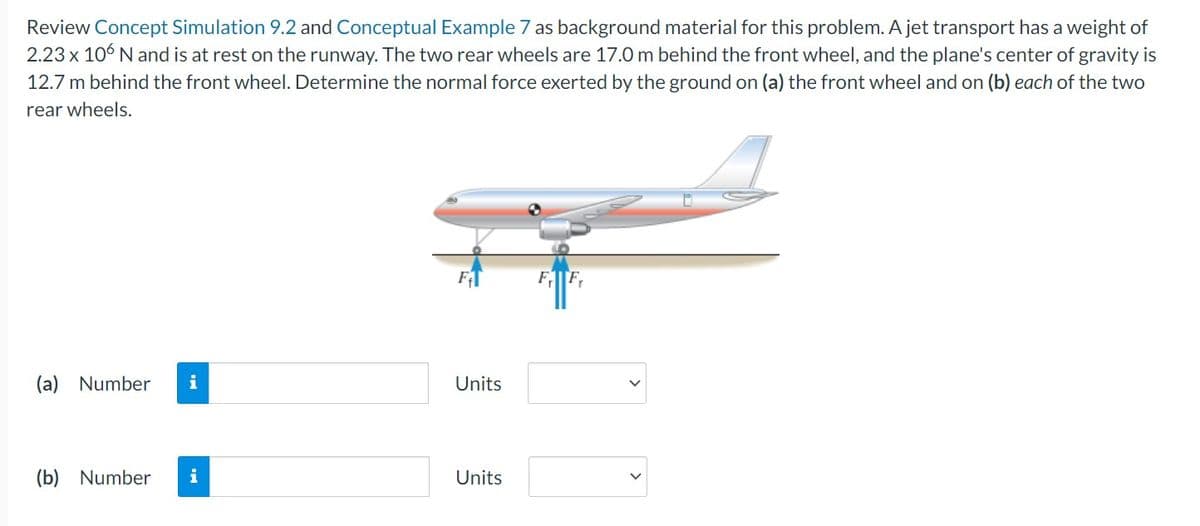 Review Concept Simulation 9.2 and Conceptual Example 7 as background material for this problem. A jet transport has a weight of
2.23 x 106 N and is at rest on the runway. The two rear wheels are 17.0 m behind the front wheel, and the plane's center of gravity is
12.7 m behind the front wheel. Determine the normal force exerted by the ground on (a) the front wheel and on (b) each of the two
rear wheels.
F
(a) Number i
Units
(b) Number i
Units