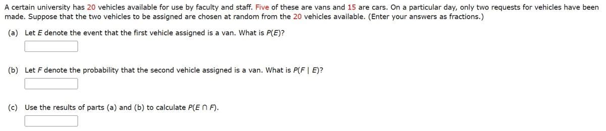 A certain university has 20 vehicles available for use by faculty and staff. Five of these are vans and 15 are cars. On a particular day, only two requests for vehicles have been
made. Suppose that the two vehicles to be assigned are chosen at random from the 20 vehicles available. (Enter your answers as fractions.)
(a) Let E denote the event that the first vehicle assigned is a van. What is P(E)?
(b) Let F denote the probability that the second vehicle assigned is a van. What is P(F | E)?
(c) Use the results of parts (a) and (b) to calculate P(En F).