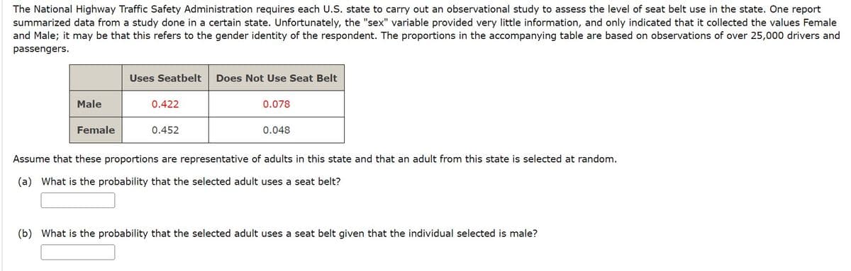 The National Highway Traffic Safety Administration requires each U.S. state to carry out an observational study to assess the level of seat belt use in the state. One report
summarized data from a study done in a certain state. Unfortunately, the "sex" variable provided very little information, and only indicated that it collected the values Female
and Male; it may be that this refers to the gender identity of the respondent. The proportions in the accompanying table are based on observations of over 25,000 drivers and
passengers.
Male
Female
Uses Seatbelt
0.422
0.452
Does Not Use Seat Belt
0.078
0.048
Assume that these proportions are representative of adults in this state and that an adult from this state is selected at random.
(a) What is the probability that the selected adult uses a seat belt?
(b) What is the probability that the selected adult uses a seat belt given that the individual selected is male?