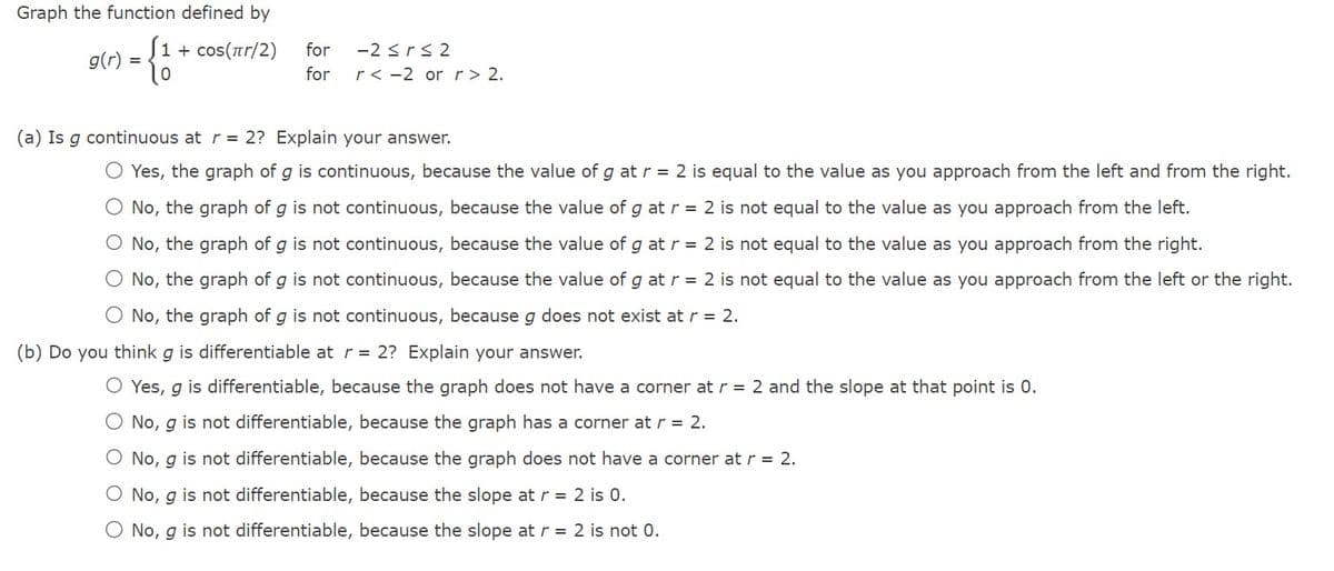 Graph the function defined by
-{-
g(r) =
1 + cos(πr/2)
for
for
-2 ≤r≤2
r< -2 or r > 2.
(a) Is g continuous at r = 2? Explain your answer.
O Yes, the graph of g is continuous, because the value of g at r = 2 is equal to the value as you approach from the left and from the right.
O No, the graph of g is not continuous, because the value of g at r = 2 is not equal to the value as you approach from the left.
O No, the graph of g is not continuous, because the value of g at r = 2 is not equal to the value as you approach from the right.
No, the graph of g is not continuous, because the value of g at r = 2 is not equal to the value as you approach from the left or the right.
O No, the graph of g is not continuous, because g does not exist at r = 2.
(b) Do you think g is differentiable at r = 2? Explain your answer.
O Yes, g is differentiable, because the graph does not have a corner at r = 2 and the slope at that point is 0.
O No, g is not differentiable, because the graph has a corner at r = 2.
O No, g is not differentiable, because the graph does not have a corner at r = 2.
O No, g is not differentiable, because the slope at r = 2 is 0.
O No, g is not differentiable, because the slope at r = 2 is not 0.