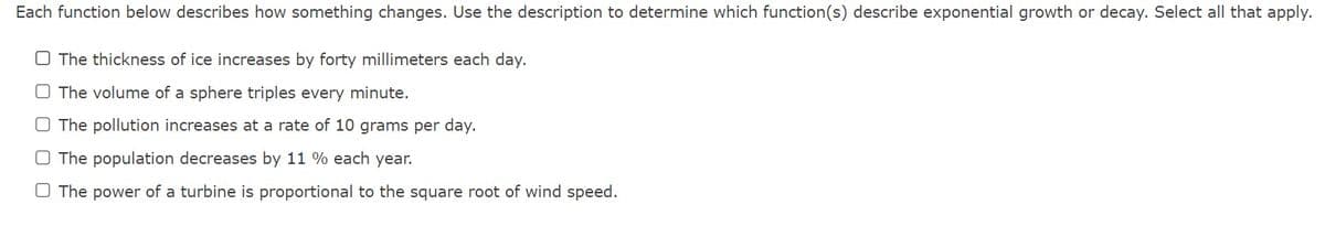 Each function below describes how something changes. Use the description to determine which function(s) describe exponential growth or decay. Select all that apply.
The thickness of ice increases by forty millimeters each day.
O The volume of a sphere triples every minute.
The pollution increases at a rate of 10 grams per day.
O The population decreases by 11 % each year.
O The power of a turbine is proportional
the square root of wind speed.