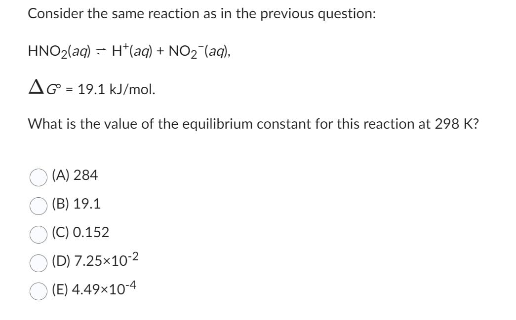 Consider the same reaction as in the previous question:
HNO₂(aq) = H(aq) + NO₂ (aq),
AG 19.1 kJ/mol.
What is the value of the equilibrium constant for this reaction at 298 K?
=
(A) 284
(B) 19.1
(C) 0.152
(D) 7.25×10-2
(E) 4.49×10-4