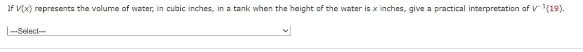 If V(x) represents the volume of water, in cubic inches, in a tank when the height of the water is x inches, give a practical interpretation of V-¹(19).
---Select---