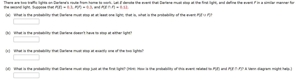 There are two traffic lights on Darlene's route from home to work. Let E denote the event that Darlene must stop at the first light, and define the event ♬ in a similar manner for
the second light. Suppose that P(E) = 0.3, P(F) = 0.3, and P(En F) = 0.12.
(a) What is the probability that Darlene must stop at at least one light; that is, what is the probability of the event P(E U F)?
(b) What is the probability that Darlene doesn't have to stop at either light?
(c) What is the probability that Darlene must stop at exactly one of the two lights?
(d) What is the probability that Darlene must stop just at the first light? (Hint: How is the probability of this event related to P(E) and P(En F)? A Venn diagram might help.)