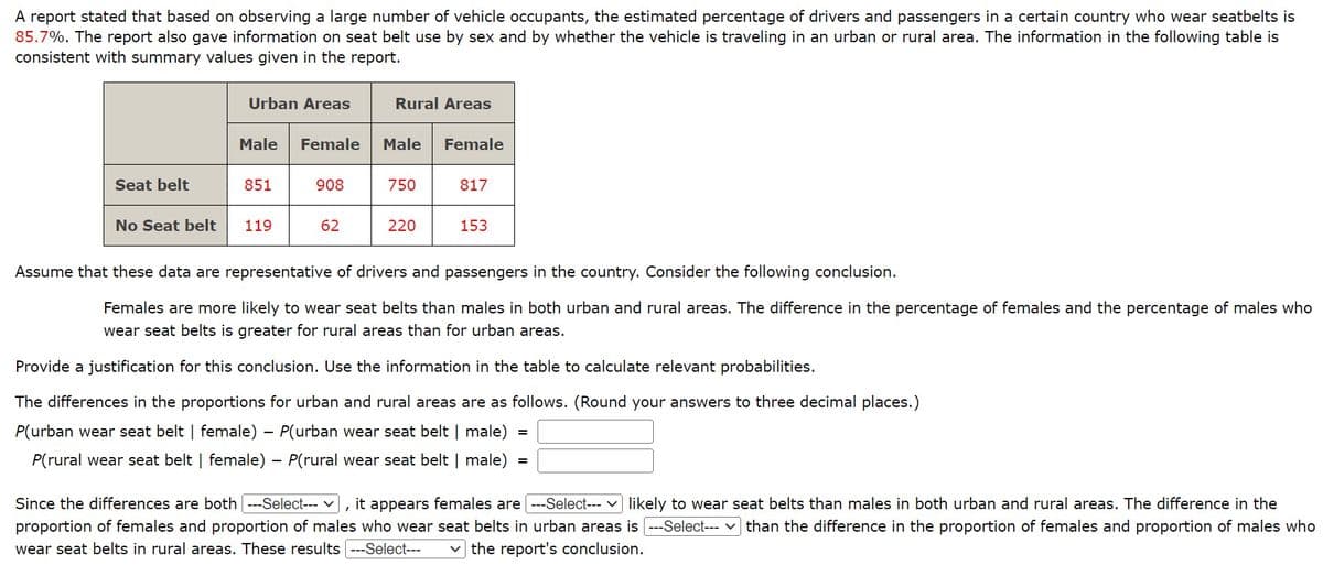 A report stated that based on observing a large number of vehicle occupants, the estimated percentage of drivers and passengers in a certain country who wear seatbelts is
85.7%. The report also gave information on seat belt use by sex and by whether the vehicle is traveling in an urban or rural area. The information in the following table is
consistent with summary values given in the report.
Seat belt
No Seat belt
Urban Areas
Male Female
851
119
908
62
Rural Areas
Male Female
750
220
817
153
Assume that these data are representative of drivers and passengers in the country. Consider the following conclusion.
Females are more likely to wear seat belts than males in both urban and rural areas. The difference in the percentage of females and the percentage of males who
wear seat belts is greater for rural areas than for urban areas.
Provide a justification for this conclusion. Use the information in the table to calculate relevant probabilities.
The differences in the proportions for urban and rural areas are as follows. (Round your answers to three decimal places.)
P(urban wear seat belt | female) - P(urban wear seat belt | male)
P(rural wear seat belt | female) - P(rural wear seat belt | male) =
Since the differences are both ---Select--- ], it appears females are [ ---Select--- likely to wear seat belts than males in both urban and rural areas. The difference in the
proportion of females and proportion of males who wear seat belts in urban areas is ---Select--- than the difference in the proportion of females and proportion of males who
wear seat belts in rural areas. These results ---Select--- ✓the report's conclusion.