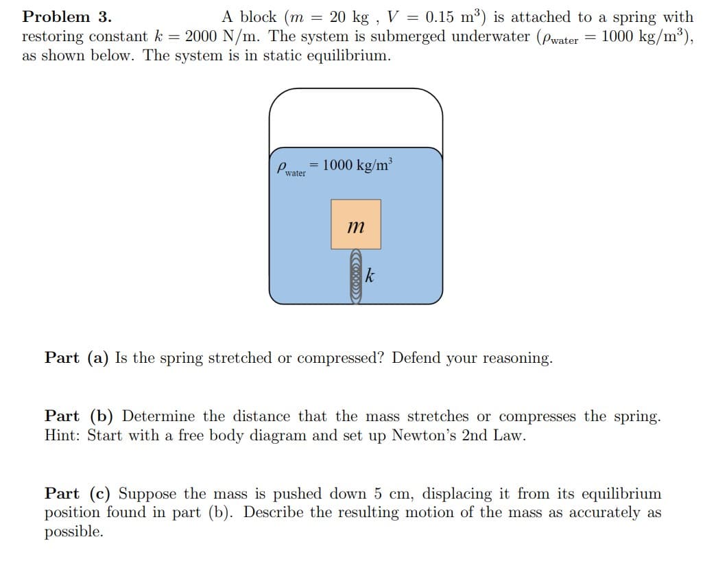 Problem 3.
A block (m = 20 kg, V = 0.15 m³) is attached to a spring with
restoring constant k = 2000 N/m. The system is submerged underwater (Pwater = 1000 kg/m³),
as shown below. The system is in static equilibrium.
P
= 1000 kg/m³
water
m
Part (a) Is the spring stretched or compressed? Defend your reasoning.
Part (b) Determine the distance that the mass stretches or compresses the spring.
Hint: Start with a free body diagram and set up Newton's 2nd Law.
Part (c) Suppose the mass is pushed down 5 cm, displacing it from its equilibrium
position found in part (b). Describe the resulting motion of the mass as accurately as
possible.