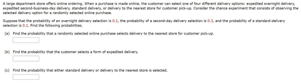 A large department store offers online ordering. When a purchase is made online, the customer can select one of four different delivery options: expedited overnight delivery,
expedited second-business-day delivery, standard delivery, or delivery to the nearest store for customer pick-up. Consider the chance experiment that consists of observing the
selected delivery option for a randomly selected online purchase.
Suppose that the probability of an overnight delivery selection is 0.1, the probability of a second-day delivery selection is 0.3, and the probability of a standard-delivery
selection is 0.1. Find the following probabilities.
(a) Find the probability that a randomly selected online purchase selects delivery to the nearest store for customer pick-up.
(b) Find the probability that the customer selects a form of expedited delivery.
(c) Find the probability that either standard delivery or delivery to the nearest store is selected.