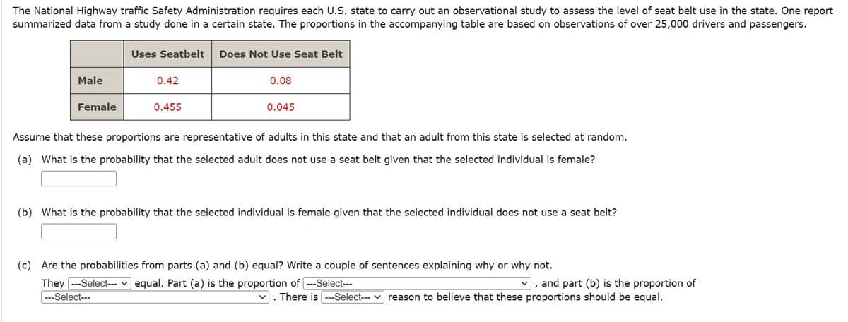 The National Highway traffic Safety Administration requires each U.S. state to carry out an observational study to assess the level of seat belt use in the state. One report
summarized data from a study done in a certain state. The proportions in the accompanying table are based on observations of over 25,000 drivers and passengers.
Male
Female
Uses Seatbelt Does Not Use Seat Belt
0.42
0.455
0.08
0.045
Assume that these proportions are representative of adults in this state and that an adult from this state is selected at random.
(a) What is the probability that the selected adult does not use a seat belt given that the selected individual is female?
(b) What is the probability that the selected individual is female given that the selected individual does not use a seat belt?
(c) Are the probabilities from parts (a) and (b) equal? Write a couple of sentences explaining why or why not.
They --Select--- ✓ equal. Part (a) is the proportion of [---Select---
---Select---
and part (b) is the proportion of
V
. There is ---Select--- reason to believe that these proportions should be equal.
I