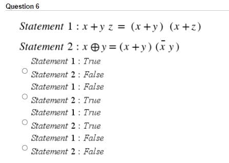 Question 6
Statement 1 : x +y z = (x +y) (x+z)
Statement 2 : x Oy=(x+y) (x y)
Statement 1: True
Statement 2 : False
Statement 1: False
Statement 2 : True
Statement 1: True
Statement 2: True
Statement 1: False
Statement 2: False
