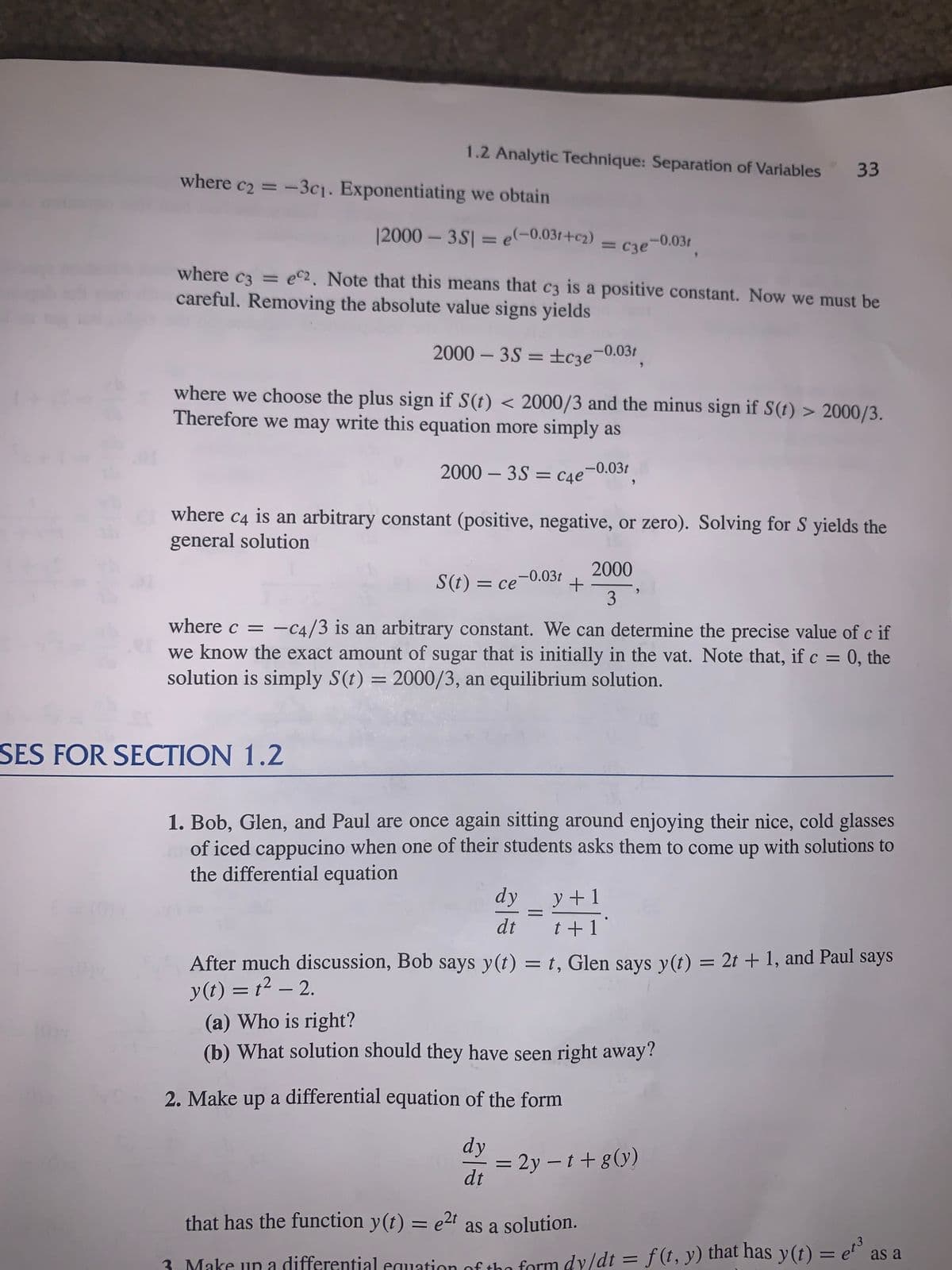 1.2 Analytic Technique: Separation of Variables
33
where c2 = -3c1. Exponentiating we obtain
|2000 - 3S| = e-0.03r+c2)
= C3e-0.03t
-0.031
where c3 = ec2. Note that this means that c3 is a positive constant. Now we must be
careful. Removing the absolute value signs yields
2000 – 3S = ±c3e¬0.03t
where we choose the plus sign if S(t) < 2000/3 and the minus sign if S(t) > 2000/3.
Therefore we may write this equation more simply as
2000 – 3S = cae¬0.03t
where c4
is an arbitrary constant (positive, negative, or zero). Solving for S yields the
general solution
2000
S(t) = ce-0.03t
3
where c = -c4/3 is an arbitrary constant. We can determine the precise value of c if
we know the exact amount of sugar that is initially in the vat. Note that, if c = 0, the
solution is simply S(t) = 2000/3, an equilibrium solution.
|
%3D
SES FOR SECTION 1.2
1. Bob, Glen, and Paul are once again sitting around enjoying their nice, cold glasses
of iced cappucino when one of their students asks them to come up with solutions to
the differential equation
dy
y +1
dt
t+ 1
After much discussion, Bob says y(t) = t, Glen says y(t) = 2t + 1, and Paul says
y(t) = t² – 2.
(a) Who is right?
(b) What solution should they have seen right away?
2. Make up a differential equation of the form
dy
= 2y – t+g(y)
dt
that has the function y(t) = e2r as a solution.
%3D
3. Make un a differential equation of the form dy/dt = f(t, y) that has y(t) = e as a
