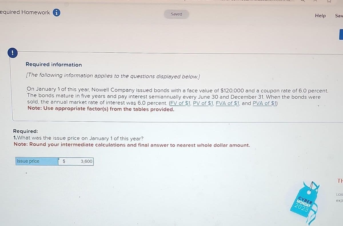 equired Homework i
!
Required information
[The following information applies to the questions displayed below.]
Saved
Required:
1.What was the issue price on January 1 of this year?
Note: Round your intermediate calculations and final answer to nearest whole dollar amount.
Issue price
On January 1 of this year, Nowell Company issued bonds with a face value of $120,000 and a coupon rate of 6.0 percent.
The bonds mature in five years and pay interest semiannually every June 30 and December 31. When the bonds were
sold, the annual market rate of interest was 6.0 percent. (FV of $1, PV of $1, FVA of $1, and PVA of $1)
Note: Use appropriate factor(s) from the tables provided.
$
3,600
7
CYBER
MONDAY
2023
Help Sav
TH
Las
exp