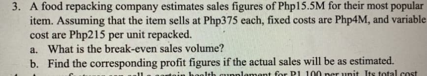 3. A food repacking company estimates sales figures of Php15.5M for their most popular
item. Assuming that the item sells at Php375 each, fixed costs are Php4M, and variable
cost are Php215 per unit repacked.
a. What is the break-even sales volume?
b. Find the corresponding
profit figures if the actual sales will be as estimated.
in health supplement for P1 100 per unit Its total cost