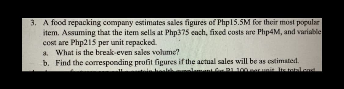 3. A food repacking company estimates sales figures of Php15.5M for their most popular
item. Assuming that the item sells at Php375 each, fixed costs are Php4M, and variable
cost are Php215 per unit repacked.
a. What is the break-even sales volume?
b. Find the corresponding profit figures if the actual sales will be as estimated.
in health supplement for P1.100 per unit. Its total cost