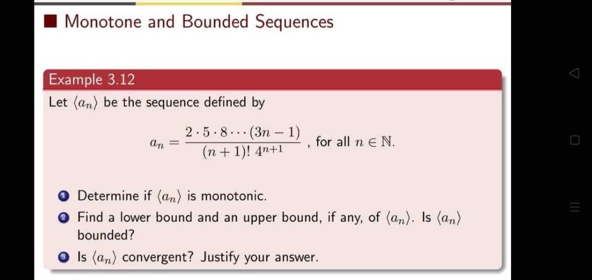 Monotone and Bounded Sequences
Example 3.12
Let (an) be the sequence defined by
an
2.5.8(3n-1)
(n+1)! 4n+1
1
for all n E N.
Determine if (an) is monotonic.
Find a lower bound and an upper bound, if any, of (an). Is (an)
bounded?
Is (an) convergent? Justify your answer.