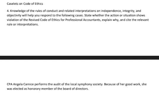 Caselets on Code of Ethics
4. Knowledge of the rules of conduct and related interpretations on independence, integrity, and
objectivity will help you respond to the following cases. State whether the action or situation shows
violation of the Revised Code of Ethics for Professional Accountants, explain why, and cite the relevant
rule or interpretations.
CPA Angela Carnice performs the audit of the local symphony society. Because of her good work, she
was elected as honorary member of the board of directors.