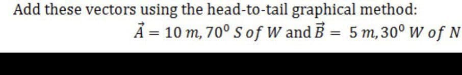 Add these vectors using the head-to-tail graphical method:
A = 10 m, 70° S of W and B = 5 m, 30° W of N