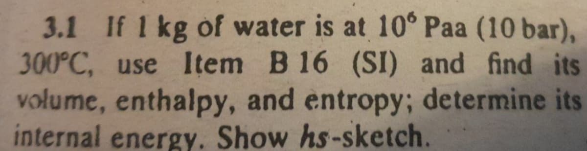 3.1 If 1 kg of water is at 10° Paa (10 bar),
300°C, use Item B 16 (SI) and find its
volume, enthalpy, and entropy; determine its
internal energy. Show hs-sketch.