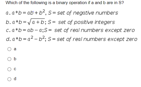 Which of the following is a binary operation if a and b are in S?
a.a*b = ab+ b², S= set of negative numbers
b. a*b=/a + b; S= set of positive integers
c. a *b= ab– a;S= set of real numbers except zero
d. a*b= a2 – b²; S= set of real numbers except zero
a
O b
d
