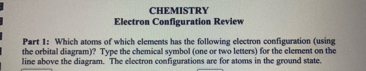 CHEMISTRY
Electron Configuration Review
Part 1: Which atoms of which elements has the following electron configuration (using
the orbital diagram)? Type the chemical symbol (one or two letters) for the element on the
line above the diagram. The electron configurations are for atoms in the ground state.