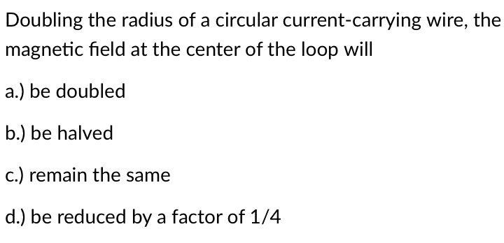 Doubling the radius of a circular current-carrying wire, the
magnetic field at the center of the loop will
a.) be doubled
b.) be halved
c.) remain the same
d.) be reduced by a factor of 1/4