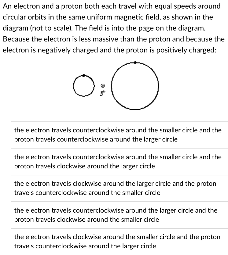 An electron and a proton both each travel with equal speeds around
circular orbits in the same uniform magnetic field, as shown in the
diagram (not to scale). The field is into the page on the diagram.
Because the electron is less massive than the proton and because the
electron is negatively charged and the proton is positively charged:
o
O
the electron travels counterclockwise around the smaller circle and the
proton travels counterclockwise around the larger circle
the electron travels counterclockwise around the smaller circle and the
proton travels clockwise around the larger circle
the electron travels clockwise around the larger circle and the proton
travels counterclockwise around the smaller circle
the electron travels counterclockwise around the larger circle and the
proton travels clockwise around the smaller circle
the electron travels clockwise around the smaller circle and the proton
travels counterclockwise around the larger circle
Tim