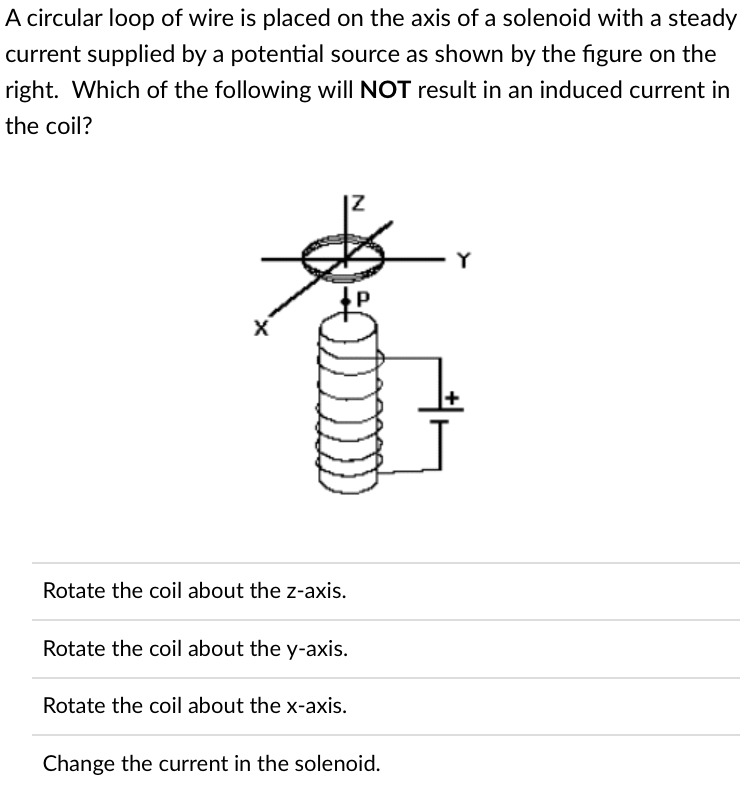 A circular loop of wire is placed on the axis of a solenoid with a steady
current supplied by a potential source as shown by the figure on the
right. Which of the following will NOT result in an induced current in
the coil?
- Y
X
Rotate the coil about the z-axis.
Rotate the coil about the y-axis.
Rotate the coil about the x-axis.
Change the current in the solenoid.
N
J