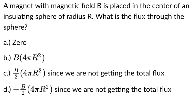 A magnet with magnetic field B is placed in the center of an
insulating sphere of radius R. What is the flux through the
sphere?
a.) Zero
b.)
B(4TR²)
c.) (4TR²) since we are not getting the total flux
d.)
(4TR²) since we are not getting the total flux