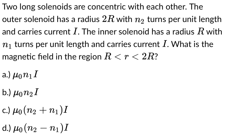 Two long solenoids are concentric with each other. The
outer solenoid has a radius 2R with n₂ turns per unit length
and carries current I. The inner solenoid has a radius R with
n₁ turns per unit length and carries current I. What is the
magnetic field in the region R <r < 2R?
a.) μonıI
b.) μon2I
c.) μo (n₂ +n₁) I
d.) μo (n₂ - n₁) I