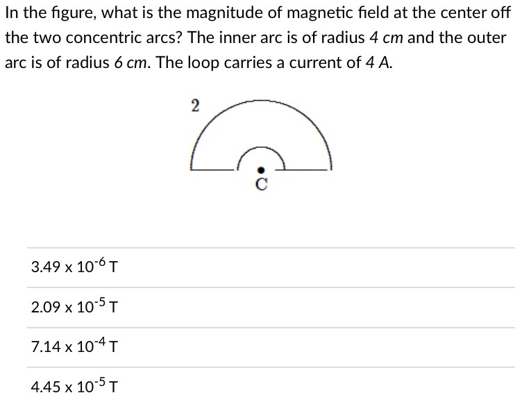 In the figure, what is the magnitude of magnetic field at the center off
the two concentric arcs? The inner arc is of radius 4 cm and the outer
arc is of radius 6 cm. The loop carries a current of 4 A.
2
с
3.49 x 10-6 T
2.09 x 10-5 T
7.14 x 10-4 T
4.45 x 10-5 T