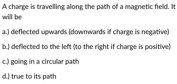 A charge is travelling along the path of a magnetic field. It
will be
a.) deflected upwards (downwards if charge is negative)
b.) deflected to the left (to the right if charge is positive)
c.) going in a circular path
d.) true to its path