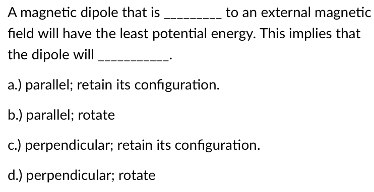 magnetic dipole that is
to an external magnetic
field will have the least potential energy. This implies that
the dipole will
a.) parallel; retain its configuration.
b.) parallel; rotate
c.) perpendicular; retain its configuration.
d.) perpendicular; rotate