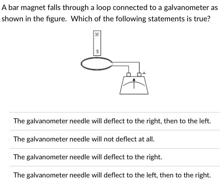 A bar magnet falls through a loop connected to a galvanometer as
shown in the figure. Which of the following statements is true?
N
The galvanometer needle will deflect to the right, then to the left.
The galvanometer needle will not deflect at all.
The galvanometer needle will deflect to the right.
The galvanometer needle will deflect to the left, then to the right.