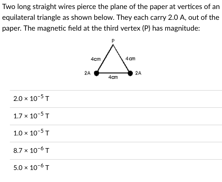 Two long straight wires pierce the plane of the paper at vertices of an
equilateral triangle as shown below. They each carry 2.0 A, out of the
paper. The magnetic field at the third vertex (P) has magnitude:
P
4cm
4cm
2.0 × 10-5 T
1.7 x 10-5 T
1.0 × 10-5 T
8.7 x 10-6 T
5.0 × 10-6 T
2A
4cm
2A