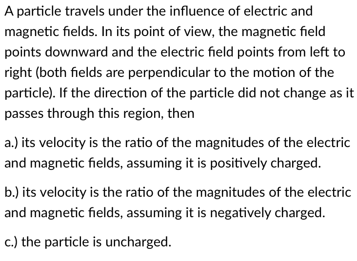 A particle travels under the influence of electric and
magnetic fields. In its point of view, the magnetic field
points downward and the electric field points from left to
right (both fields are perpendicular to the motion of the
particle). If the direction of the particle did not change as it
passes through this region, then
a.) its velocity is the ratio of the magnitudes of the electric
and magnetic fields, assuming it is positively charged.
b.) its velocity is the ratio of the magnitudes of the electric
and magnetic fields, assuming it is negatively charged.
c.) the particle is uncharged.