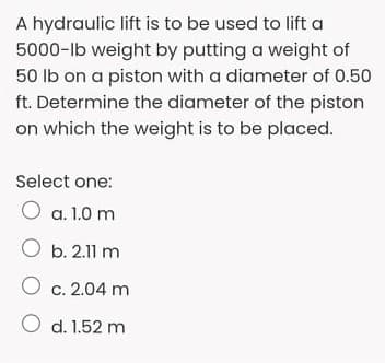 A hydraulic lift is to be used to lift a
5000-lb weight by putting a weight of
50 lb on a piston with a diameter of 0.50
ft. Determine the diameter of the piston
on which the weight is to be placed.
Select one:
O a. 1.0 m
O b. 2.11 m
O c. 2.04 m
O d. 1.52 m
