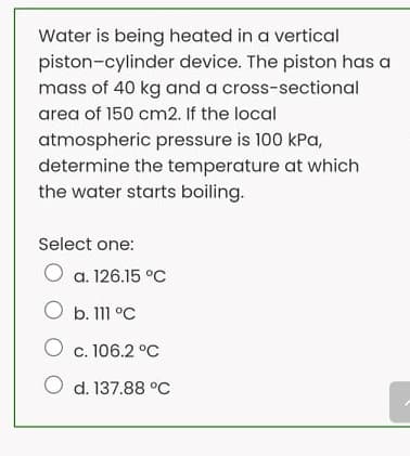 Water is being heated in a vertical
piston-cylinder device. The piston has a
mass of 40 kg and a cross-sectional
area of 150 cm2. If the local
atmospheric pressure is 100 kPa,
determine the temperature at which
the water starts boiling.
Select one:
O a. 126.15 °C
O b. 111 °C
O c. 106.2 °C
O d. 137.88 °C
