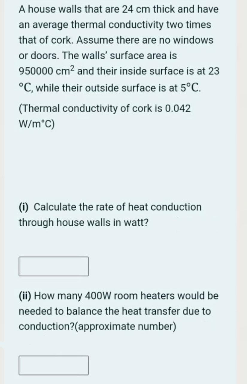 A house walls that are 24 cm thick and have
an average thermal conductivity two times
that of cork. Assume there are no windows
or doors. The walls' surface area is
950000 cm2 and their inside surface is at 23
°C, while their outside surface is at 5°C.
(Thermal conductivity of cork is 0.042
W/m°C)
(i) Calculate the rate of heat conduction
through house walls in watt?
(ii) How many 400W room heaters would be
needed to balance the heat transfer due to
conduction?(approximate number)
