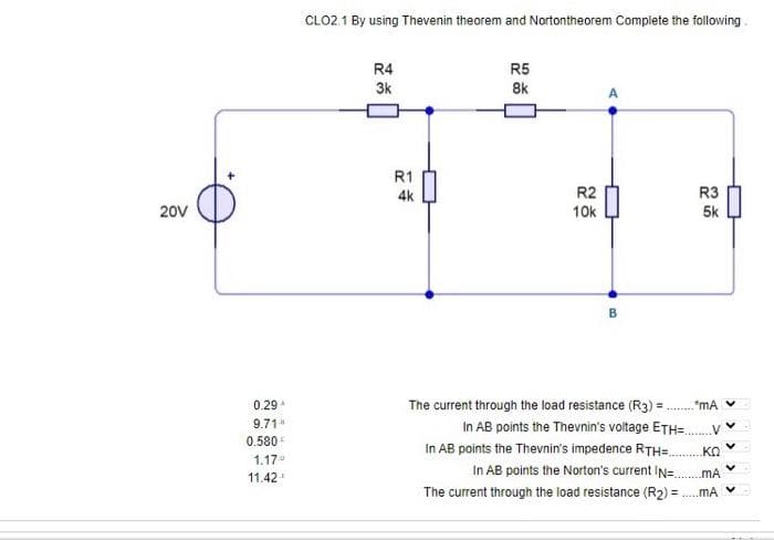 20V
0.29
9.71"
0.580€
1.17°
11.42
CLO2.1 By using Thevenin theorem and Nortontheorem Complete the following
R4
3k
R1
4k
R5
8k
R2
10k
B
The current through the load resistance (R3) =
R3
5k
.*mA
V
In AB points the Thevnin's voltage ETH=...
ΚΩ
In AB points the Thevnin's impedence RTH=...
In AB points the Norton's current IN=..
MA
The current through the load resistance (R₂) = .....mA
V