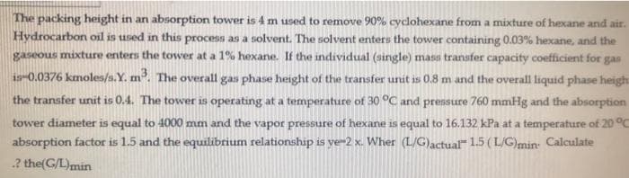 The packing height in an absorption tower is 4 m used to remove 90% cyclohexane from a mixture of hexane and air.
Hydrocarbon oil is used in this process as a solvent. The solvent enters the tower containing 0.03% hexane, and the
gaseous mixture enters the tower at a 1% hexane. If the individual (single) mass transfer capacity coefficient for gas
1s-0.0376 kmoles/s.Y. m. The overall gas phase height of the transfer unit is 0.8 m and the overall liquid phase heigh
the transfer unit is 0.4. The tower is operating at a temperature of 30 °C and prensure 760 mmHg and the absorption
tower diameter is equal to 4000 mm and the vapor pressure of hexane is equal to 16.132 kPa at a temperature of 20 °c
absorption factor is 1.5 and the equilibrium relationship is ye-2 x. Wher (L/G)actual 1.5 (L/G)min: Calculate
2 the(G/L)min
