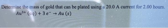 Determine the mass of gold that can be plated using a 20.0 A current for 2.00 hours.
Au3+ (aq) + 3 e Au (s)
