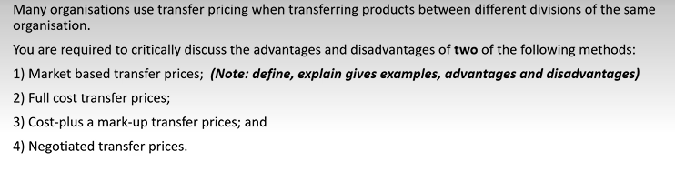 Many organisations use transfer pricing when transferring products between different divisions of the same
organisation.
You are required to critically discuss the advantages and disadvantages of two of the following methods:
1) Market based transfer prices; (Note: define, explain gives examples, advantages and disadvantages)
2) Full cost transfer prices;
3) Cost-plus a mark-up transfer prices; and
4) Negotiated transfer prices.